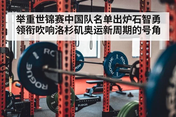 举重世锦赛中国队名单出炉石智勇领衔吹响洛杉矶奥运新周期的号角