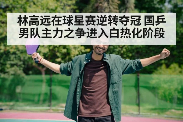 林高远在球星赛逆转夺冠 国乒男队主力之争进入白热化阶段