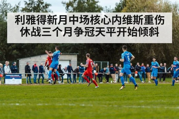 利雅得新月中场核心内维斯重伤休战三个月争冠天平开始倾斜